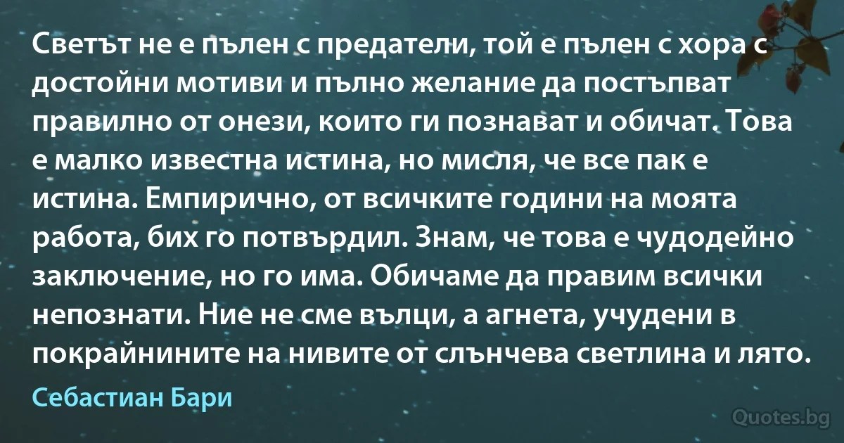 Светът не е пълен с предатели, той е пълен с хора с достойни мотиви и пълно желание да постъпват правилно от онези, които ги познават и обичат. Това е малко известна истина, но мисля, че все пак е истина. Емпирично, от всичките години на моята работа, бих го потвърдил. Знам, че това е чудодейно заключение, но го има. Обичаме да правим всички непознати. Ние не сме вълци, а агнета, учудени в покрайнините на нивите от слънчева светлина и лято. (Себастиан Бари)