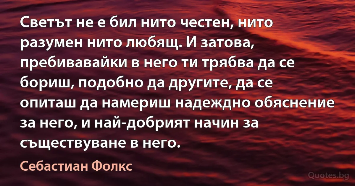 Светът не е бил нито честен, нито разумен нито любящ. И затова, пребивавайки в него ти трябва да се бориш, подобно да другите, да се опиташ да намериш надеждно обяснение за него, и най-добрият начин за съществуване в него. (Себастиан Фолкс)