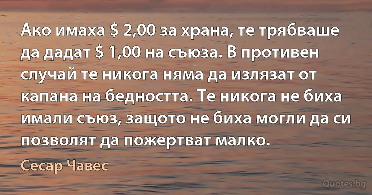 Ако имаха $ 2,00 за храна, те трябваше да дадат $ 1,00 на съюза. В противен случай те никога няма да излязат от капана на бедността. Те никога не биха имали съюз, защото не биха могли да си позволят да пожертват малко. (Сесар Чавес)