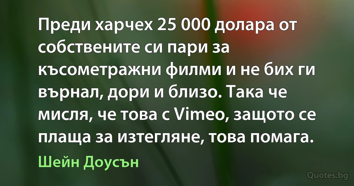 Преди харчех 25 000 долара от собствените си пари за късометражни филми и не бих ги върнал, дори и близо. Така че мисля, че това с Vimeo, защото се плаща за изтегляне, това помага. (Шейн Доусън)