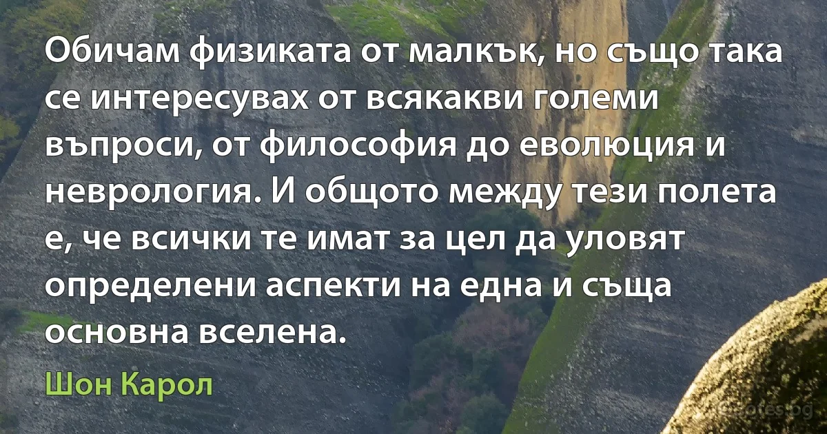 Обичам физиката от малкък, но също така се интересувах от всякакви големи въпроси, от философия до еволюция и неврология. И общото между тези полета е, че всички те имат за цел да уловят определени аспекти на една и съща основна вселена. (Шон Карол)