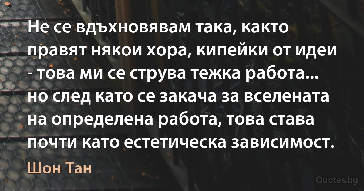 Не се вдъхновявам така, както правят някои хора, кипейки от идеи - това ми се струва тежка работа... но след като се закача за вселената на определена работа, това става почти като естетическа зависимост. (Шон Тан)