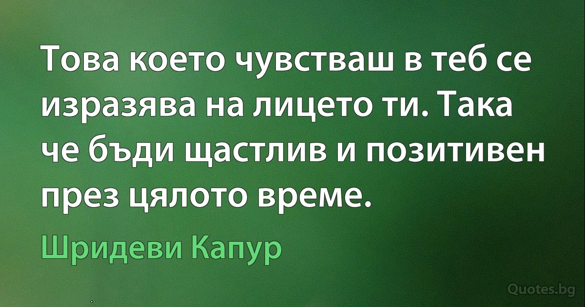 Това което чувстваш в теб се изразява на лицето ти. Така че бъди щастлив и позитивен през цялото време. (Шридеви Капур)