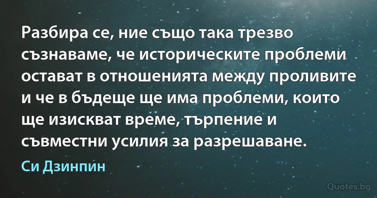 Разбира се, ние също така трезво съзнаваме, че историческите проблеми остават в отношенията между проливите и че в бъдеще ще има проблеми, които ще изискват време, търпение и съвместни усилия за разрешаване. (Си Дзинпин)