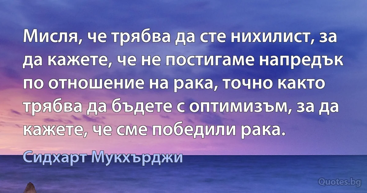 Мисля, че трябва да сте нихилист, за да кажете, че не постигаме напредък по отношение на рака, точно както трябва да бъдете с оптимизъм, за да кажете, че сме победили рака. (Сидхарт Мукхърджи)