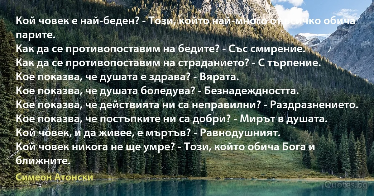 Кой човек е най-беден? - Този, който най-много от всичко обича парите.
Как да се противопоставим на бедите? - Със смирение.
Как да се противопоставим на страданието? - С търпение.
Кое показва, че душата е здрава? - Вярата.
Кое показва, че душата боледува? - Безнадеждността.
Кое показва, че действията ни са неправилни? - Раздразнението.
Кое показва, че постъпките ни са добри? - Мирът в душата.
Кой човек, и да живее, е мъртъв? - Равнодушният.
Кой човек никога не ще умре? - Този, който обича Бога и ближните. (Симеон Атонски)