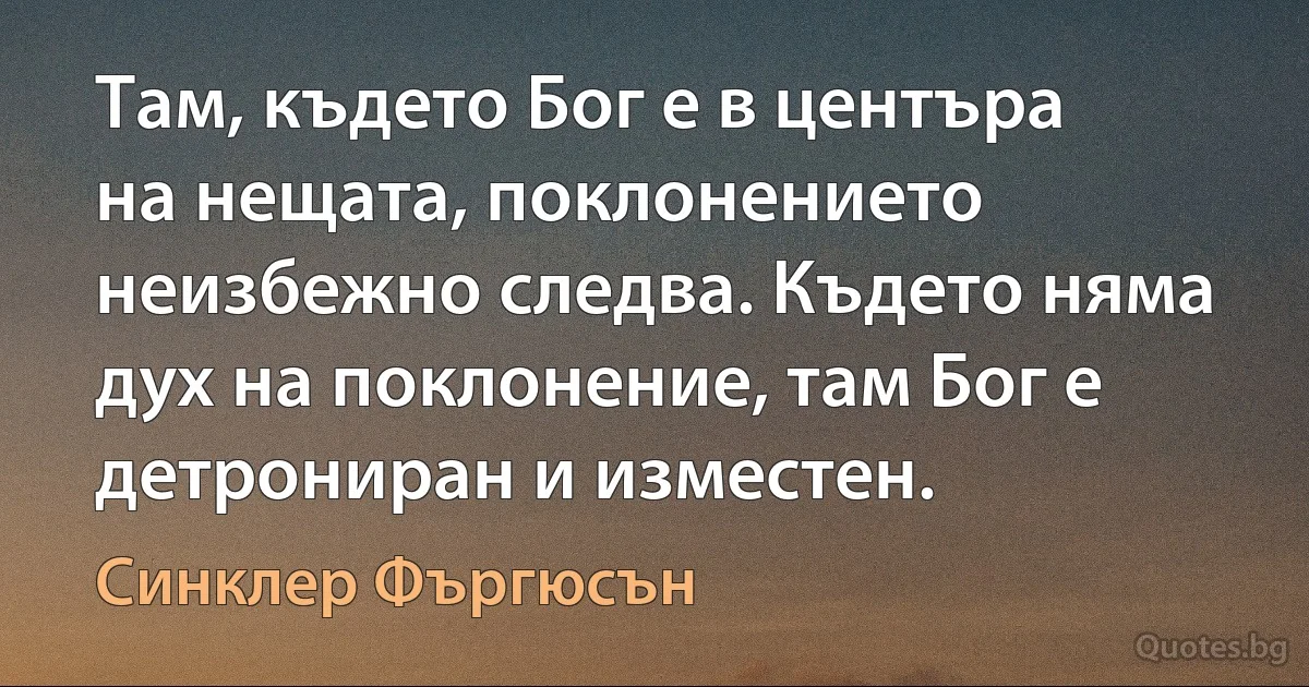 Там, където Бог е в центъра на нещата, поклонението неизбежно следва. Където няма дух на поклонение, там Бог е детрониран и изместен. (Синклер Фъргюсън)