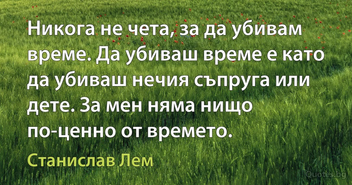 Никога не чета, за да убивам време. Да убиваш време е като да убиваш нечия съпруга или дете. За мен няма нищо по-ценно от времето. (Станислав Лем)