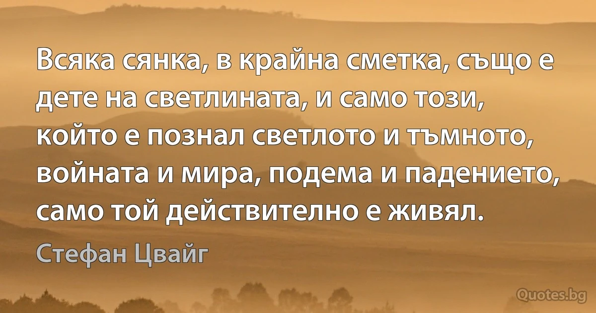 Всяка сянка, в крайна сметка, също е дете на светлината, и само този, който е познал светлото и тъмното, войната и мира, подема и падението, само той действително е живял. (Стефан Цвайг)