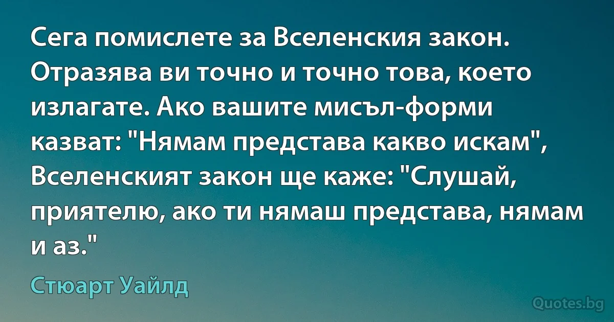 Сега помислете за Вселенския закон. Отразява ви точно и точно това, което излагате. Ако вашите мисъл-форми казват: "Нямам представа какво искам", Вселенският закон ще каже: "Слушай, приятелю, ако ти нямаш представа, нямам и аз." (Стюарт Уайлд)