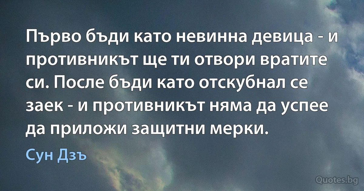 Първо бъди като невинна девица - и противникът ще ти отвори вратите си. После бъди като отскубнал се заек - и противникът няма да успее да приложи защитни мерки. (Сун Дзъ)