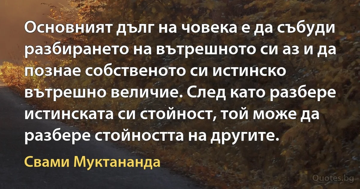 Основният дълг на човека е да събуди разбирането на вътрешното си аз и да познае собственото си истинско вътрешно величие. След като разбере истинската си стойност, той може да разбере стойността на другите. (Свами Муктананда)