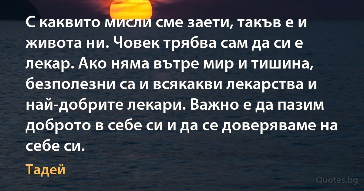 С каквито мисли сме заети, такъв е и живота ни. Човек трябва сам да си е лекар. Ако няма вътре мир и тишина, безполезни са и всякакви лекарства и най-добрите лекари. Важно е да пазим доброто в себе си и да се доверяваме на себе си. (Тадей)