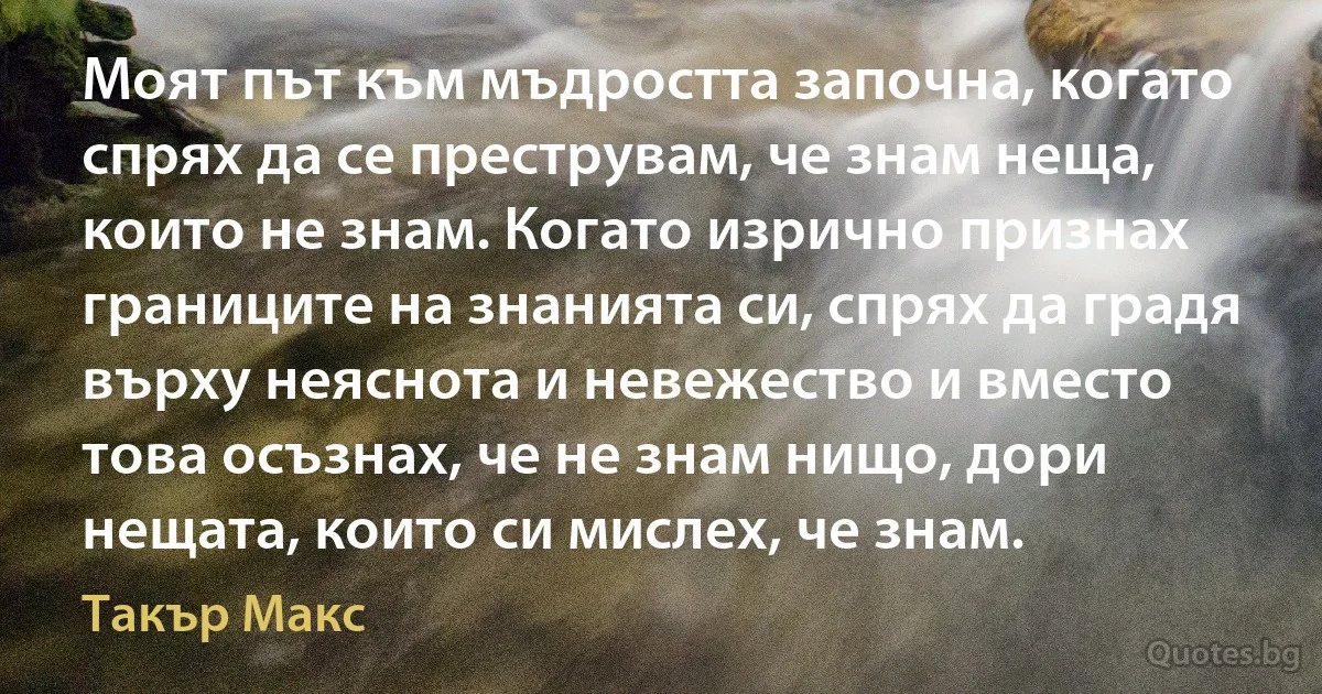 Моят път към мъдростта започна, когато спрях да се преструвам, че знам неща, които не знам. Когато изрично признах границите на знанията си, спрях да градя върху неяснота и невежество и вместо това осъзнах, че не знам нищо, дори нещата, които си мислех, че знам. (Такър Макс)