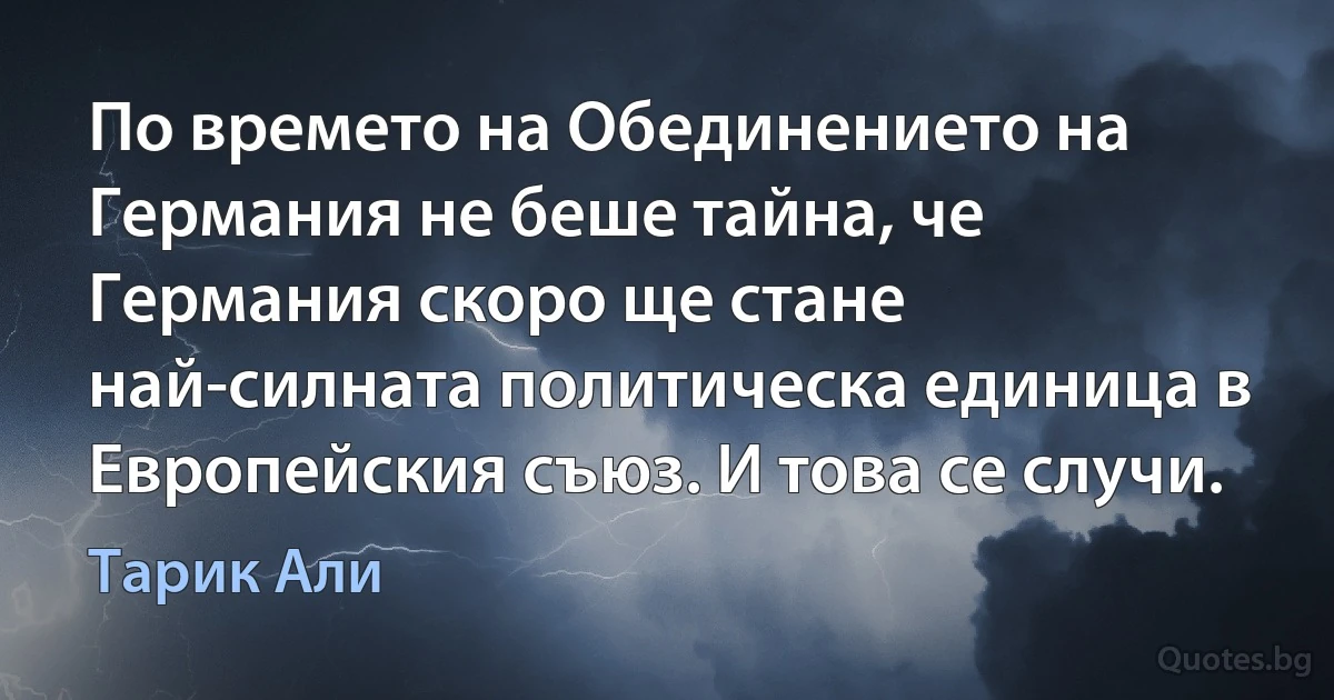 По времето на Обединението на Германия не беше тайна, че Германия скоро ще стане най-силната политическа единица в Европейския съюз. И това се случи. (Тарик Али)