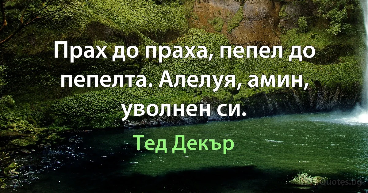 Прах до праха, пепел до пепелта. Алелуя, амин, уволнен си. (Тед Декър)