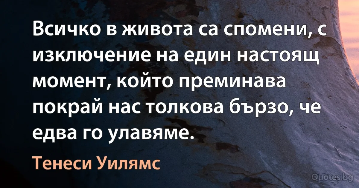 Всичко в живота са спомени, с изключение на един настоящ момент, който преминава покрай нас толкова бързо, че едва го улавяме. (Тенеси Уилямс)