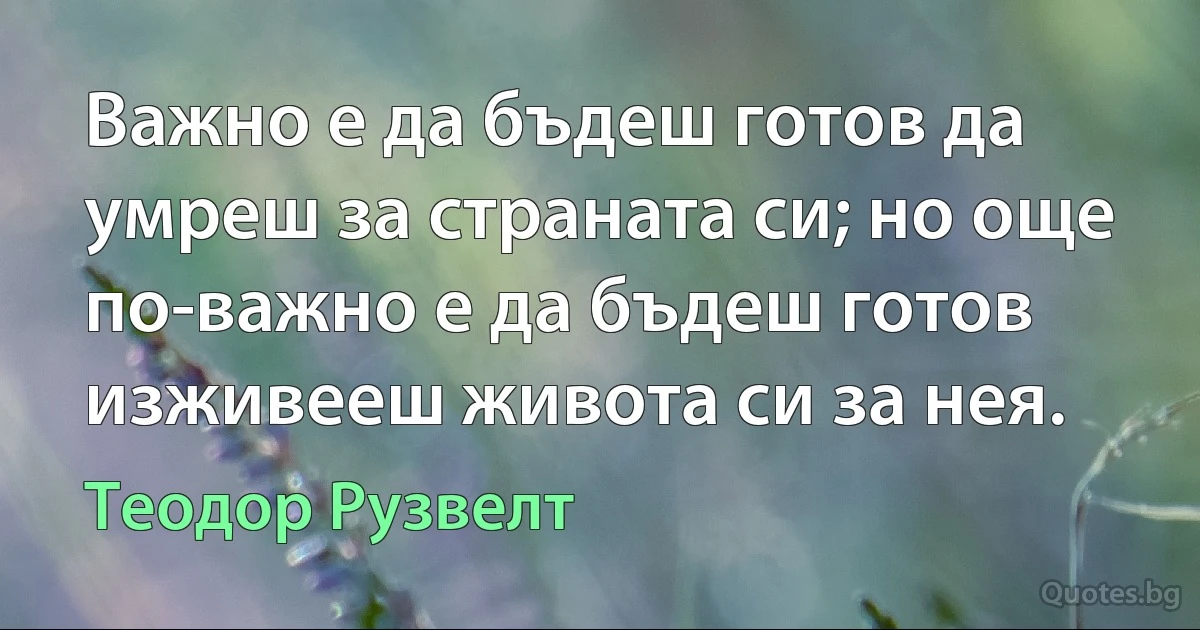 Важно е да бъдеш готов да умреш за страната си; но още по-важно е да бъдеш готов изживееш живота си за нея. (Теодор Рузвелт)