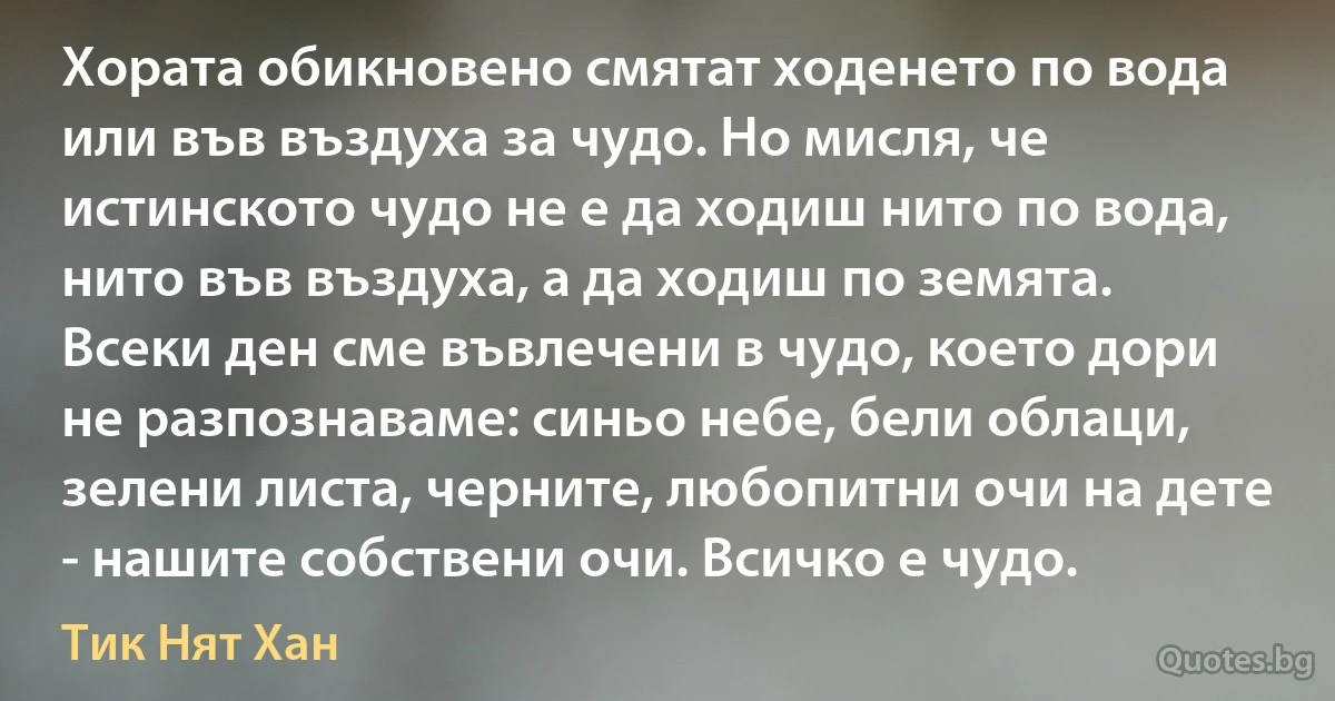 Хората обикновено смятат ходенето по вода или във въздуха за чудо. Но мисля, че истинското чудо не е да ходиш нито по вода, нито във въздуха, а да ходиш по земята. Всеки ден сме въвлечени в чудо, което дори не разпознаваме: синьо небе, бели облаци, зелени листа, черните, любопитни очи на дете - нашите собствени очи. Всичко е чудо. (Тик Нят Хан)