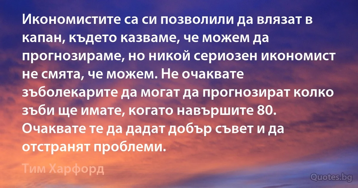 Икономистите са си позволили да влязат в капан, където казваме, че можем да прогнозираме, но никой сериозен икономист не смята, че можем. Не очаквате зъболекарите да могат да прогнозират колко зъби ще имате, когато навършите 80. Очаквате те да дадат добър съвет и да отстранят проблеми. (Тим Харфорд)