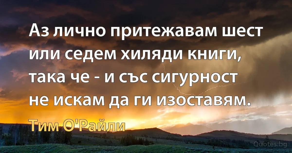 Аз лично притежавам шест или седем хиляди книги, така че - и със сигурност не искам да ги изоставям. (Тим О'Райли)