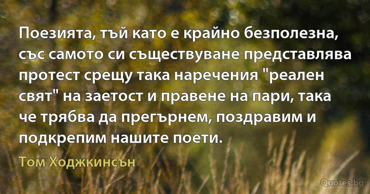 Поезията, тъй като е крайно безполезна, със самото си съществуване представлява протест срещу така наречения "реален свят" на заетост и правене на пари, така че трябва да прегърнем, поздравим и подкрепим нашите поети. (Том Ходжкинсън)