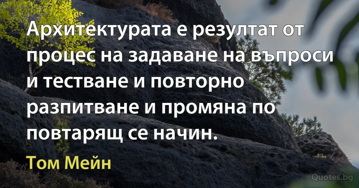 Архитектурата е резултат от процес на задаване на въпроси и тестване и повторно разпитване и промяна по повтарящ се начин. (Том Мейн)