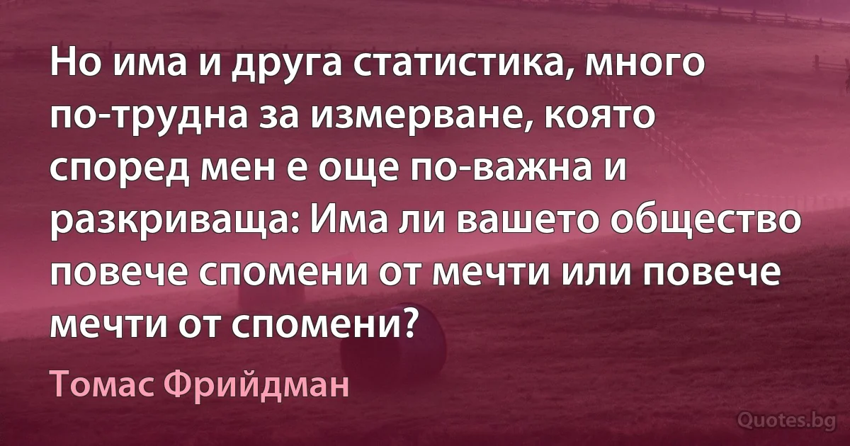 Но има и друга статистика, много по-трудна за измерване, която според мен е още по-важна и разкриваща: Има ли вашето общество повече спомени от мечти или повече мечти от спомени? (Томас Фрийдман)