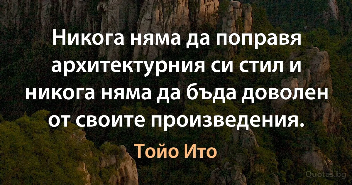 Никога няма да поправя архитектурния си стил и никога няма да бъда доволен от своите произведения. (Тойо Ито)