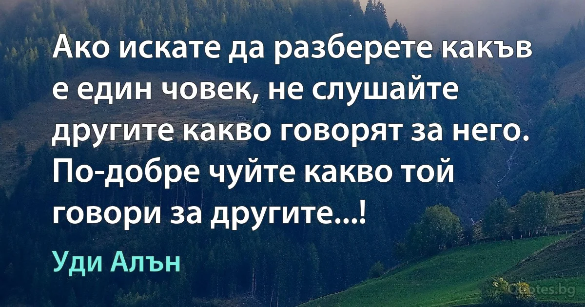 Ако искате да разберете какъв е един човек, не слушайте другите какво говорят за него. По-добре чуйте какво той говори за другите...! (Уди Алън)