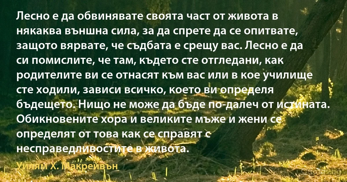 Лесно е да обвинявате своята част от живота в някаква външна сила, за да спрете да се опитвате, защото вярвате, че съдбата е срещу вас. Лесно е да си помислите, че там, където сте отгледани, как родителите ви се отнасят към вас или в кое училище сте ходили, зависи всичко, което ви определя бъдещето. Нищо не може да бъде по-далеч от истината. Обикновените хора и великите мъже и жени се определят от това как се справят с несправедливостите в живота. (Уилям Х. Макрейвън)