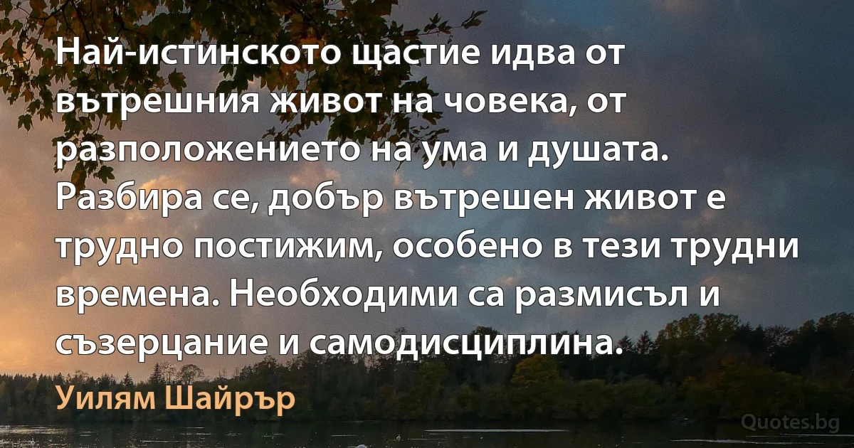 Най-истинското щастие идва от вътрешния живот на човека, от разположението на ума и душата. Разбира се, добър вътрешен живот е трудно постижим, особено в тези трудни времена. Необходими са размисъл и съзерцание и самодисциплина. (Уилям Шайрър)