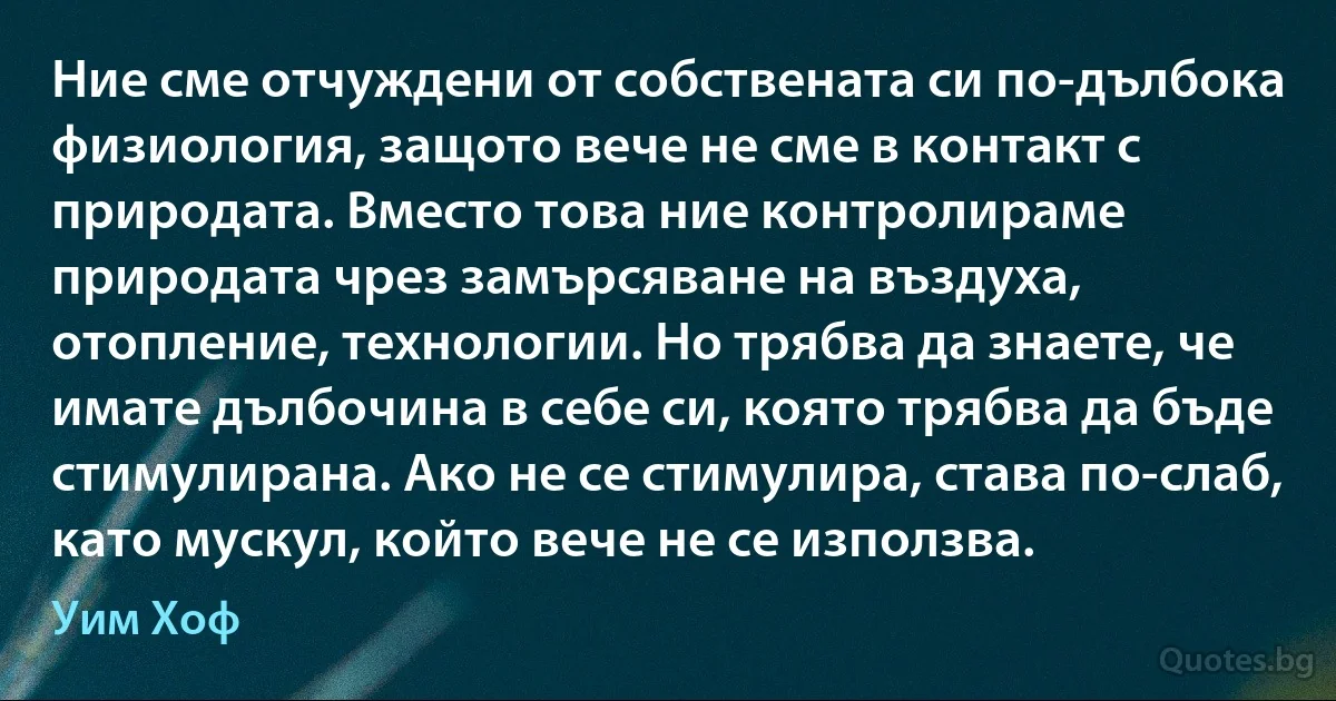 Ние сме отчуждени от собствената си по-дълбока физиология, защото вече не сме в контакт с природата. Вместо това ние контролираме природата чрез замърсяване на въздуха, отопление, технологии. Но трябва да знаете, че имате дълбочина в себе си, която трябва да бъде стимулирана. Ако не се стимулира, става по-слаб, като мускул, който вече не се използва. (Уим Хоф)