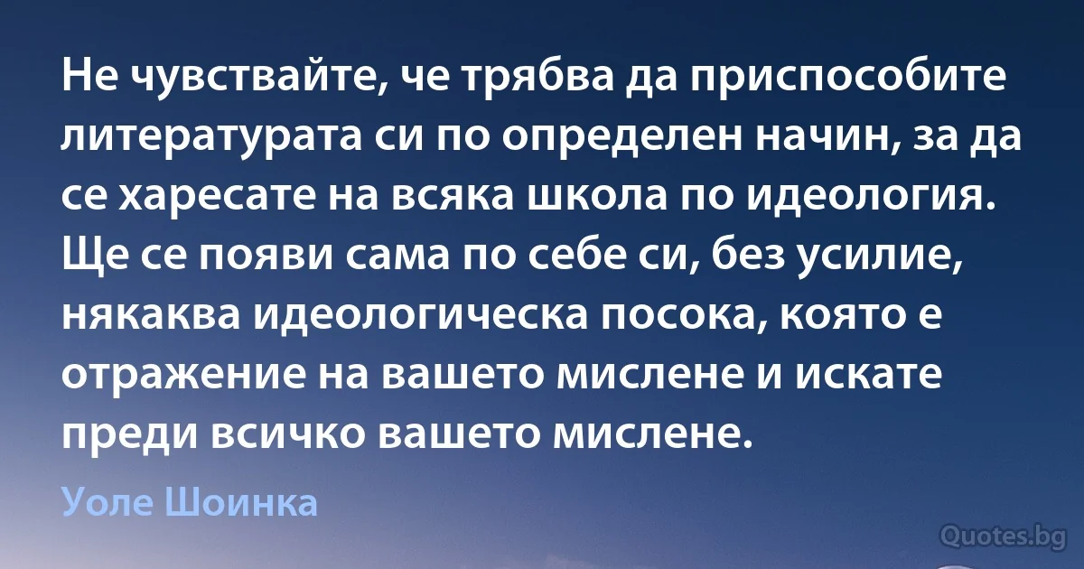 Не чувствайте, че трябва да приспособите литературата си по определен начин, за да се харесате на всяка школа по идеология. Ще се появи сама по себе си, без усилие, някаква идеологическа посока, която е отражение на вашето мислене и искате преди всичко вашето мислене. (Уоле Шоинка)