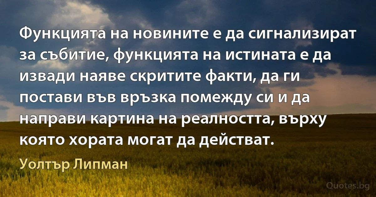 Функцията на новините е да сигнализират за събитие, функцията на истината е да извади наяве скритите факти, да ги постави във връзка помежду си и да направи картина на реалността, върху която хората могат да действат. (Уолтър Липман)