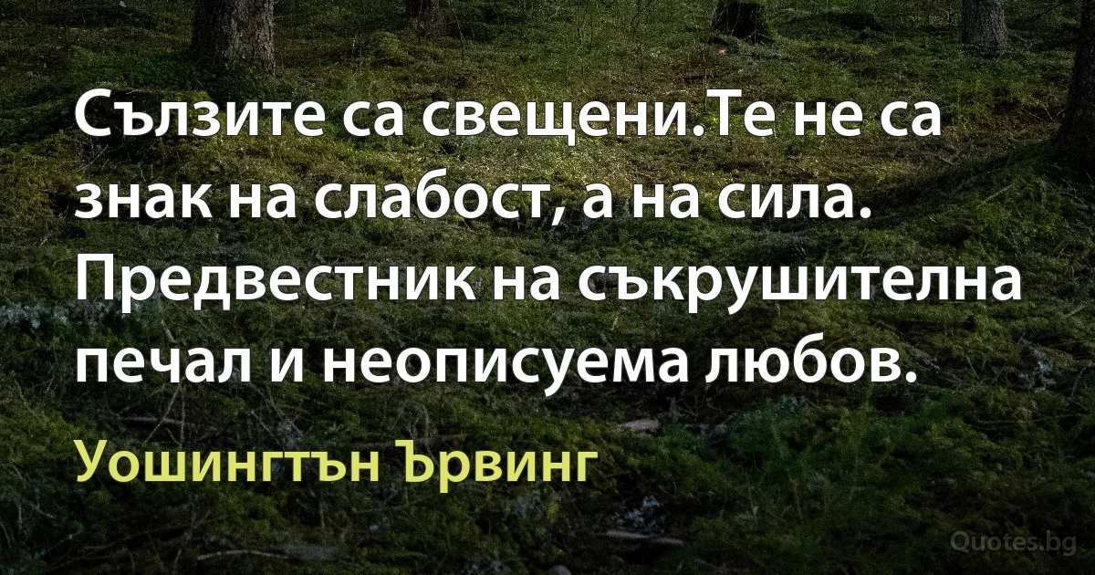 Сълзите са свещени.Те не са знак на слабост, а на сила. Предвестник на съкрушителна печал и неописуема любов. (Уошингтън Ървинг)