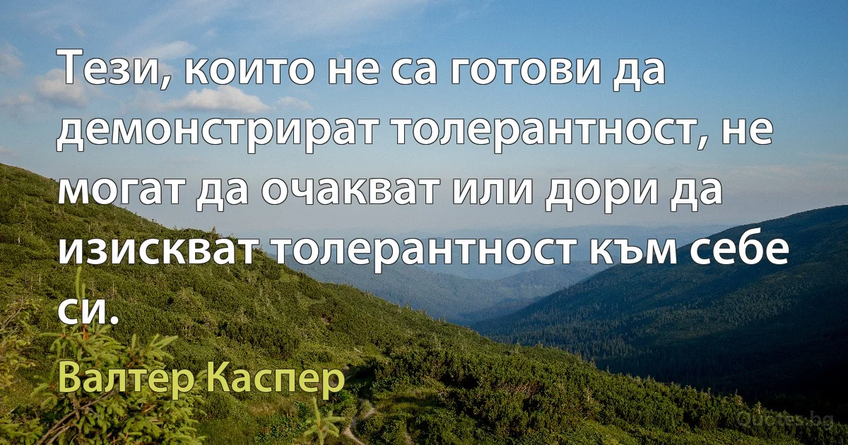 Тези, които не са готови да демонстрират толерантност, не могат да очакват или дори да изискват толерантност към себе си. (Валтер Каспер)