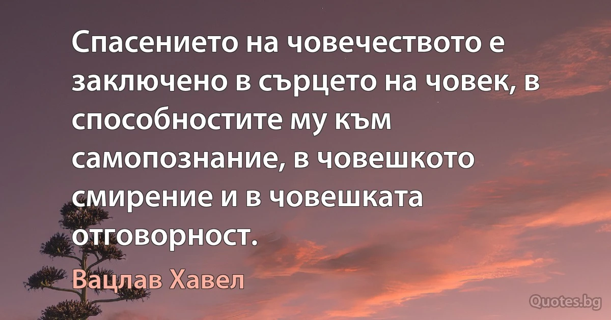 Спасението на човечеството е заключено в сърцето на човек, в способностите му към самопознание, в човешкото смирение и в човешката отговорност. (Вацлав Хавел)