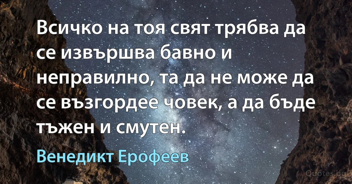 Всичко на тоя свят трябва да се извършва бавно и неправилно, та да не може да се възгордее човек, а да бъде тъжен и смутен. (Венедикт Ерофеев)