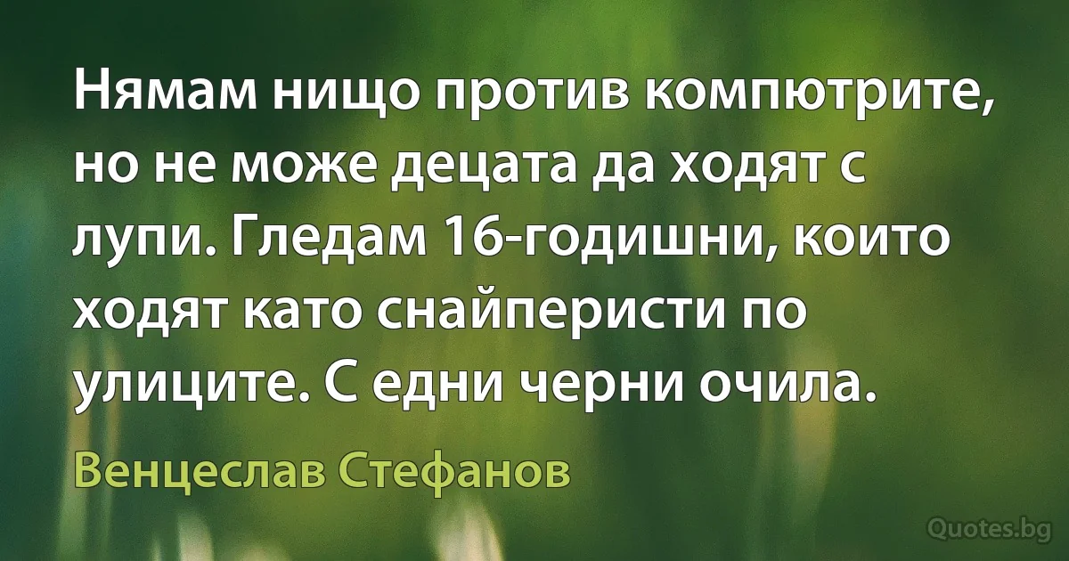 Нямам нищо против компютрите, но не може децата да ходят с лупи. Гледам 16-годишни, които ходят като снайперисти по улиците. С едни черни очила. (Венцеслав Стефанов)