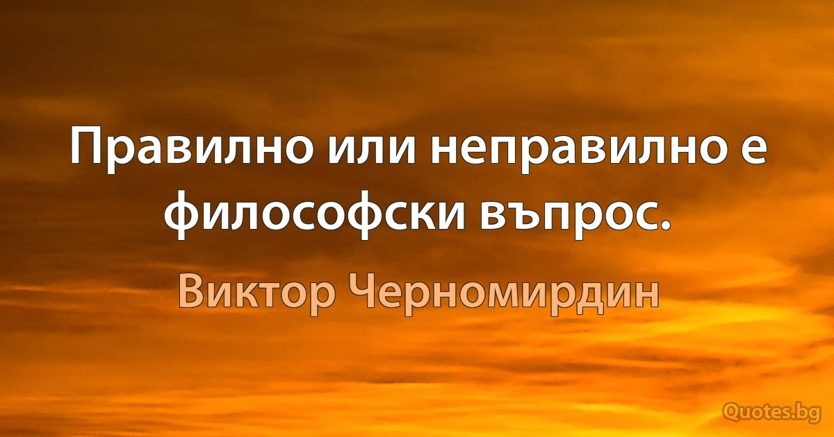 Правилно или неправилно е философски въпрос. (Виктор Черномирдин)