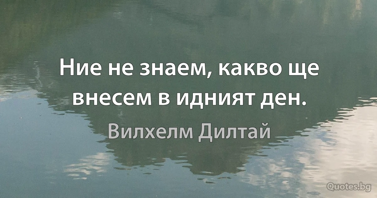 Ние не знаем, какво ще внесем в идният ден. (Вилхелм Дилтай)