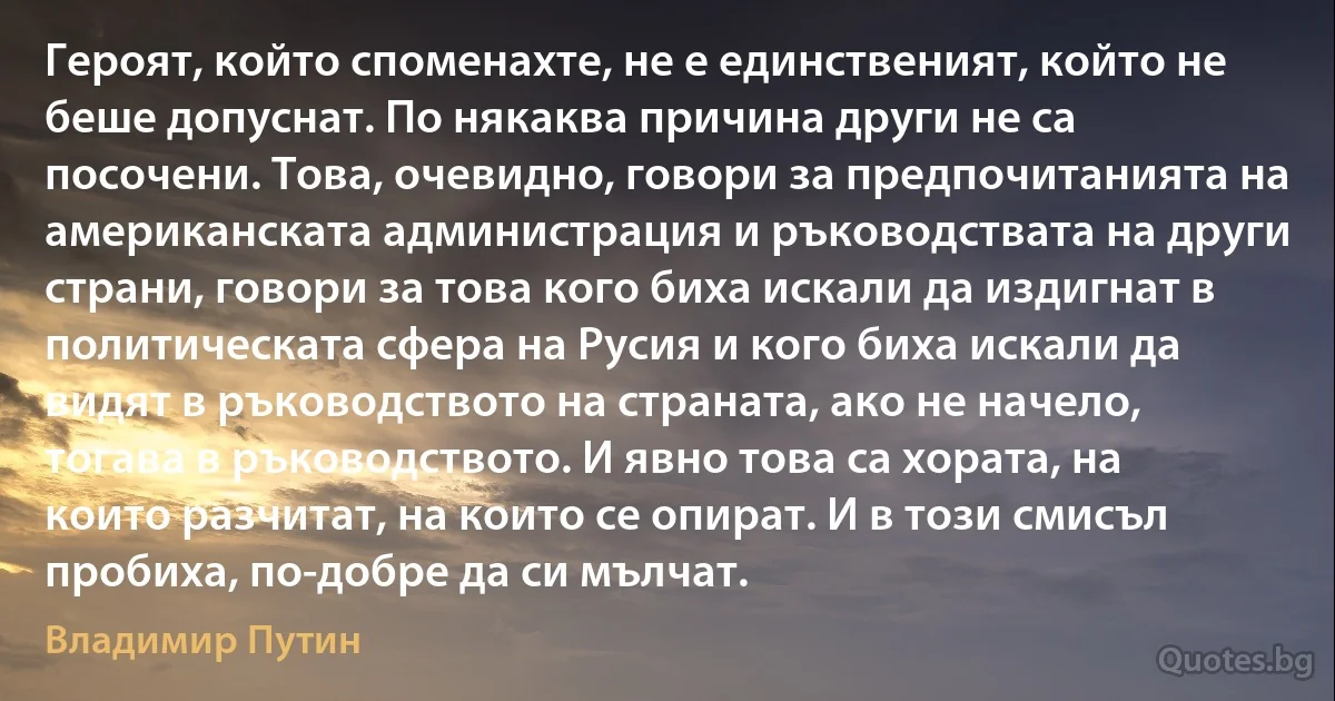 Героят, който споменахте, не е единственият, който не беше допуснат. По някаква причина други не са посочени. Това, очевидно, говори за предпочитанията на американската администрация и ръководствата на други страни, говори за това кого биха искали да издигнат в политическата сфера на Русия и кого биха искали да видят в ръководството на страната, ако не начело, тогава в ръководството. И явно това са хората, на които разчитат, на които се опират. И в този смисъл пробиха, по-добре да си мълчат. (Владимир Путин)