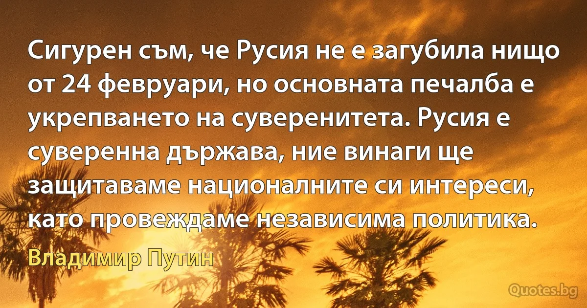 Сигурен съм, че Русия не е загубила нищо от 24 февруари, но основната печалба е укрепването на суверенитета. Русия е суверенна държава, ние винаги ще защитаваме националните си интереси, като провеждаме независима политика. (Владимир Путин)