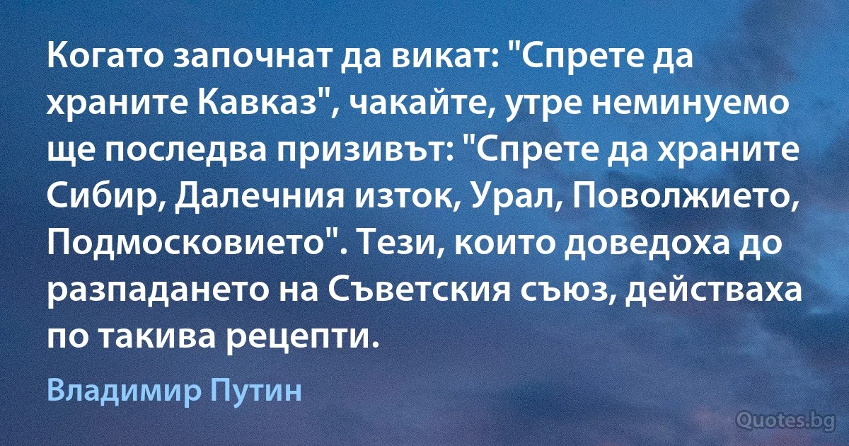 Когато започнат да викат: "Спрете да храните Кавказ", чакайте, утре неминуемо ще последва призивът: "Спрете да храните Сибир, Далечния изток, Урал, Поволжието, Подмосковието". Тези, които доведоха до разпадането на Съветския съюз, действаха по такива рецепти. (Владимир Путин)