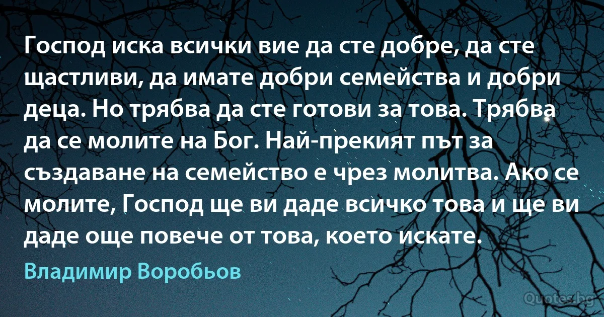 Господ иска всички вие да сте добре, да сте щастливи, да имате добри семейства и добри деца. Но трябва да сте готови за това. Трябва да се молите на Бог. Най-прекият път за създаване на семейство е чрез молитва. Ако се молите, Господ ще ви даде всичко това и ще ви даде още повече от това, което искате. (Владимир Воробьов)