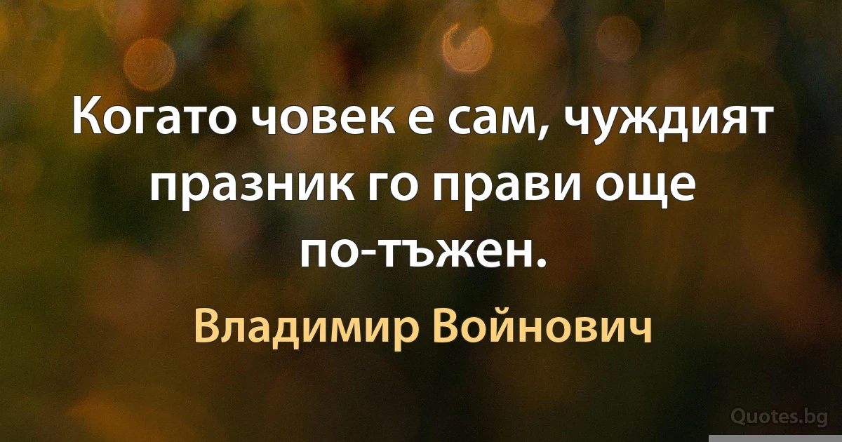 Когато човек е сам, чуждият празник го прави още по-тъжен. (Владимир Войнович)