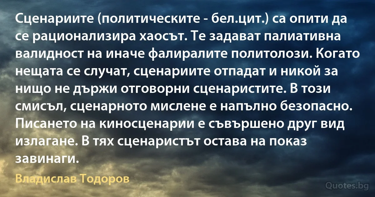 Сценариите (политическите - бел.цит.) са опити да се рационализира хаосът. Те задават палиативна валидност на иначе фалиралите политолози. Когато нещата се случат, сценариите отпадат и никой за нищо не държи отговорни сценаристите. В този смисъл, сценарното мислене е напълно безопасно. Писането на киносценарии е съвършено друг вид излагане. В тях сценаристът остава на показ завинаги. (Владислав Тодоров)