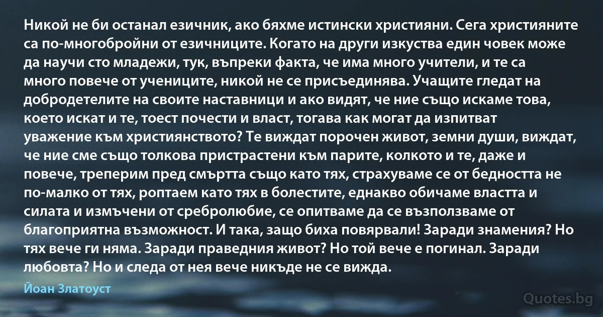 Никой не би останал езичник, ако бяхме истински християни. Сега християните са по-многобройни от езичниците. Когато на други изкуства един човек може да научи сто младежи, тук, въпреки факта, че има много учители, и те са много повече от учениците, никой не се присъединява. Учащите гледат на добродетелите на своите наставници и ако видят, че ние също искаме това, което искат и те, тоест почести и власт, тогава как могат да изпитват уважение към християнството? Те виждат порочен живот, земни души, виждат, че ние сме също толкова пристрастени към парите, колкото и те, даже и повече, треперим пред смъртта също като тях, страхуваме се от бедността не по-малко от тях, роптаем като тях в болестите, еднакво обичаме властта и силата и измъчени от сребролюбие, се опитваме да се възползваме от благоприятна възможност. И така, защо биха повярвали! Заради знамения? Но тях вече ги няма. Заради праведния живот? Но той вече е погинал. Заради любовта? Но и следа от нея вече никъде не се вижда. (Йоан Златоуст)