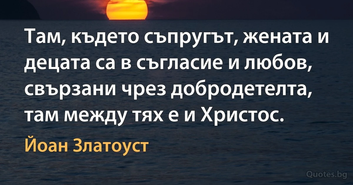 Там, където съпругът, жената и децата са в съгласие и любов, свързани чрез добродетелта, там между тях е и Христос. (Йоан Златоуст)